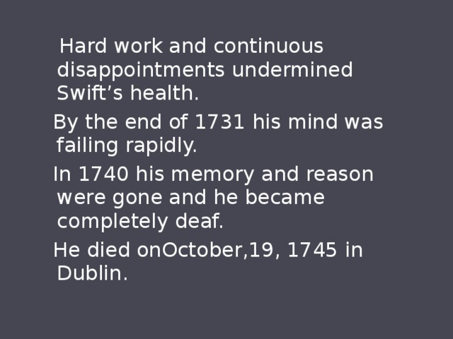  Hard work and continuous disappointments undermined Swift’s health.  By the end of 1731 his mind was failing rapidly.  In 1740 his memory and reason were gone and he became completely deaf.  He died onOctober,19, 1745 in Dublin. 