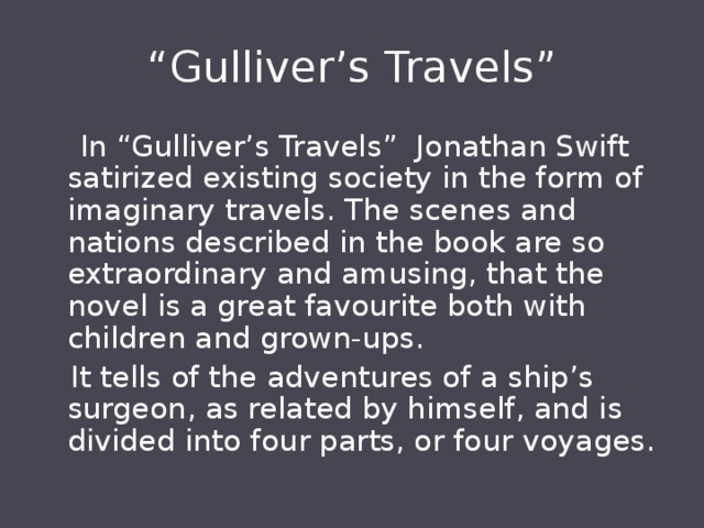 “ Gulliver’s Travels”  In “Gulliver’s Travels” Jonathan Swift satirized existing society in the form of imaginary travels. The scenes and nations described in the book are so extraordinary and amusing, that the novel is a great favourite both with children and grown-ups.  It tells of the adventures of a ship’s surgeon, as related by himself, and is divided into four parts, or four voyages. 