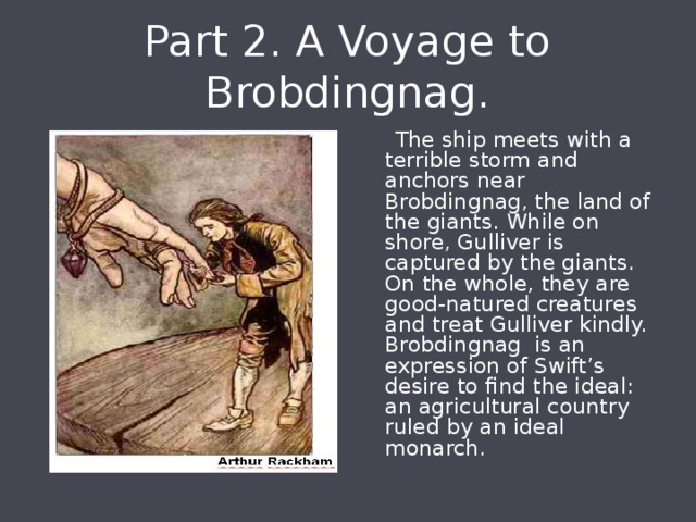 Part 2. A Voyage to Brobdingnag.  The ship meets with a terrible storm and anchors near Brobdingnag, the land of the giants. While on shore, Gulliver is captured by the giants. On the whole, they are good-natured creatures and treat Gulliver kindly. Brobdingnag is an expression of Swift’s desire to find the ideal: an agricultural country ruled by an ideal monarch. 
