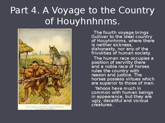 Part 4. A Voyage to the Country of Houyhnhnms.  The fourth voyage brings Gulliver to the ideal country of Houyhnhnms, where there is neither sickness, dishonesty, nor any of the frivolities of human society.  The human race occupies a position of servility there and a noble race of horses rules the country with reason and justice. The horses possess virtues which are superior to those of men.  Yahoos have much in common with human beings in appearance, but they are ugly, deceitful and vicious creatures. 