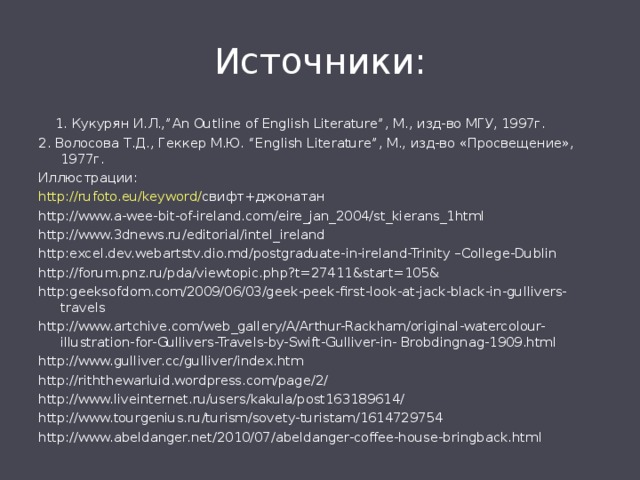 Источники:    1. Кукурян И.Л., ”An Outline of English Literature” , М., изд-во МГУ, 1997г. 2. Волосова Т.Д., Геккер М.Ю. “English Literature” , М., изд-во «Просвещение», 1977г. Иллюстрации: http://rufoto.eu/keyword/ свифт+джонатан http://www.a-wee-bit-of-ireland.com/eire_jan_2004/st_kierans_1html http://www.3dnews.ru/editorial/intel_ireland http:excel.dev.webartstv.dio.md/postgraduate-in-ireland-Trinity –College-Dublin http://forum.pnz.ru/pda/viewtopic.php?t=27411&start=105& http:geeksofdom.com/2009/06/03/geek-peek-first-look-at-jack-black-in-gullivers-travels http://www.artchive.com/web_gallery/A/Arthur-Rackham/original-watercolour-illustration-for-Gullivers-Travels-by-Swift-Gulliver-in- Brobdingnag-1909.html http://www.gulliver.cc/gulliver/index.htm http://riththewarluid.wordpress.com/page/2/ http://www.liveinternet.ru/users/kakula/post163189614/ http://www.tourgenius.ru/turism/sovety-turistam/1614729754 http://www.abeldanger.net/2010/07/abeldanger-coffee-house-bringback.html 