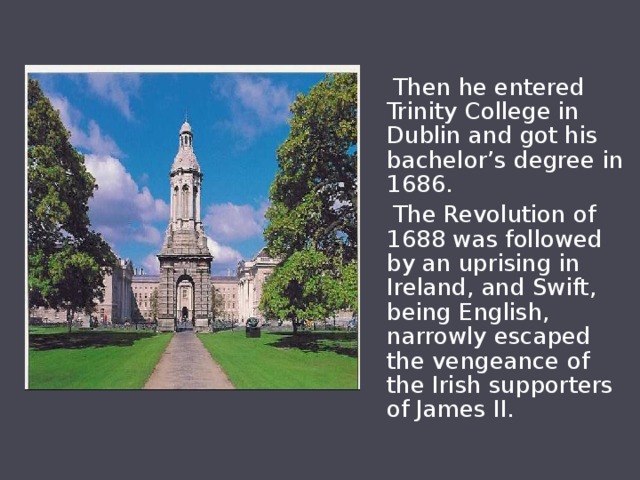  Then he entered Trinity College in Dublin and got his bachelor’s degree in 1686.  The Revolution of 1688 was followed by an uprising in Ireland, and Swift, being English, narrowly escaped the vengeance of the Irish supporters of James II. 