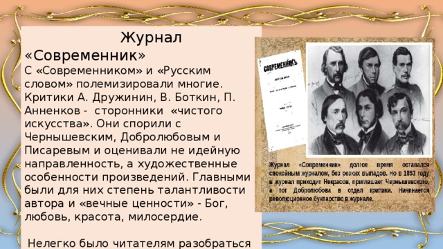  Журнал «Современник» С «Современником» и «Русским словом» полемизировали многие. Критики А. Дружинин, В. Боткин, П. Анненков - сторонники «чистого искусства». Они спорили с Чернышевским, Добролюбовым и Писаревым и оценивали не идейную направленность, а художественные особенности произведений. Главными были для них степень талантливости автора и «вечные ценности» - Бог, любовь, красота, милосердие.  Нелегко было читателям разобраться в журнальной полемике и в противоречивых оценках одного и того же произведения. 