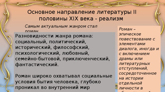 Основное направление литературы II половины XIX века - реализм Самым актуальным жанром стал роман. Роман – эпическое повествование с элементами диалога, иногда и с включением драмы или литературных отступлений, сосредоточенное на истории отдельной личности в общественной среде. Разновидности жанра романа: социальный, политический, исторический, философский, психологический, любовный, семейно-бытовой, приключенческий, фантастический. Роман широко охватывал социальные условия бытия человека, глубоко проникал во внутренний мир персонажа. 