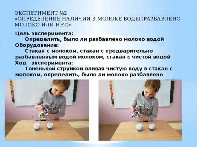 Эксперимент №2  «Определение наличия в молоке воды (разбавлено молоко или нет)» Цель эксперимента:   Определить, было ли разбавлено молоко водой  Оборудование:   Стакан с молоком, стакан с предварительно разбавленным водой молоком, стакан с чистой водой  Ход эксперимента:   Тоненькой струйкой вливая чистую воду в стакан с молоком, определить, было ли молоко разбавлено   
