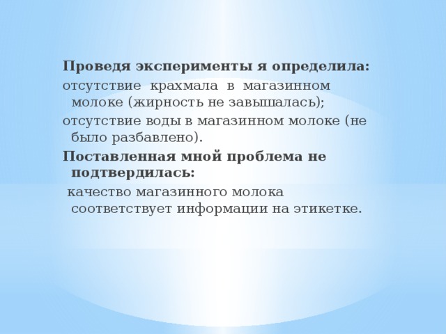  Проведя эксперименты я определила: отсутствие крахмала в магазинном молоке (жирность не завышалась); отсутствие воды в магазинном молоке (не было разбавлено). Поставленная мной проблема не подтвердилась:  качество магазинного молока соответствует информации на этикетке. 