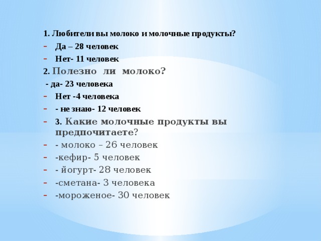 1. Любители вы молоко и молочные продукты? Да – 28 человек Нет- 11 человек 2. Полезно ли молоко?  - да- 23 человека Нет -4 человека - не знаю- 12 человек 3.  Какие молочные продукты вы предпочитаете ? - молоко – 26 человек -кефир- 5 человек - йогурт- 28 человек -сметана- 3 человека -мороженое- 30 человек  
