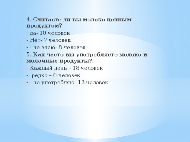4. Считаете ли вы молоко ценным продуктом? да- 10 человек Нет- 7 человек - не знаю- 8 человек 5. Как часто вы употребляете молоко и молочные продукты? Каждый день – 18 человек  редко – 8 человек - не употребляю- 13 человек 