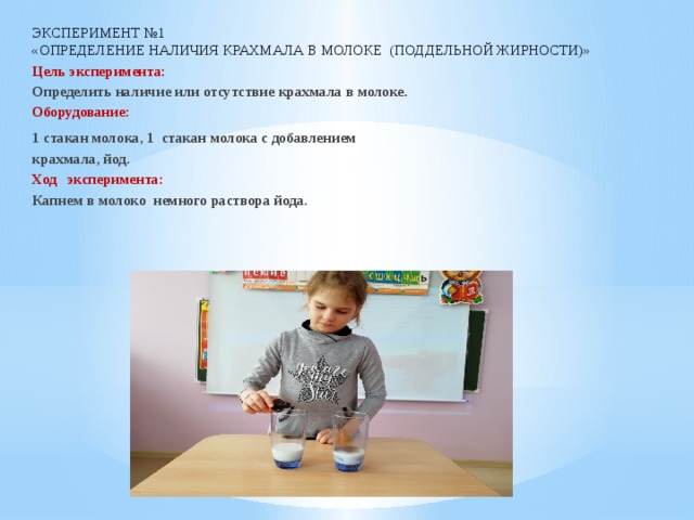 Эксперимент №1  «Определение наличия крахмала в молоке (поддельной жирности)» Цель эксперимента:  Определить наличие или отсутствие крахмала в молоке. Оборудование:  1 стакан молока, 1 стакан молока с добавлением крахмала, йод. Ход эксперимента:  Капнем в молоко немного раствора йода. 