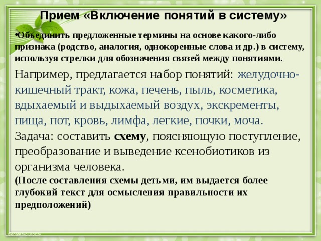 Прием «Включение понятий в систему»   Объединить предложенные термины на основе какого-либо признака (родство, аналогия, однокоренные слова и др.) в систему, используя стрелки для обозначения связей между понятиями. Например, предлагается набор понятий: желудочно-кишечный тракт, кожа, печень, пыль, косметика, вдыхаемый и выдыхаемый воздух, экскременты, пища, пот, кровь, лимфа, легкие, почки, моча. Задача: составить схему , поясняющую поступление, преобразование и выведение ксенобиотиков из организма человека. (После составления схемы детьми, им выдается более глубокий текст для осмысления правильности их предположений) 