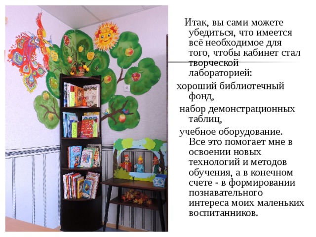  Итак, вы сами можете убедиться, что имеется всё необходимое для того, чтобы кабинет стал творческой лабораторией: хороший библиотечный фонд,  набор демонстрационных таблиц,  учебное оборудование.   Все это помогает мне в освоении новых технологий и методов обучения, а в конечном счете - в формировании познавательного интереса моих маленьких воспитанников.  