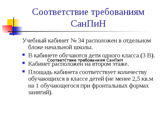 Соответствие требованиям СанПиН Учебный кабинет № 34 расположен в отдельном блоке начальной школы. В кабинете обучаются дети одного класса (3 В). Кабинет расположен на втором этаже. Площадь кабинета соответствует количеству обучающихся в классе детей (не менее 2,5 кв.м на 1 обучающегося при фронтальных формах занятий). Соответствие требованиям СанПиН 