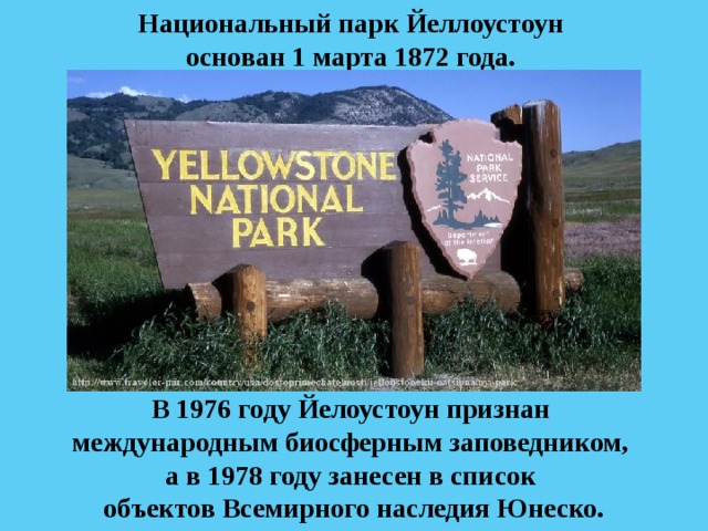 Национальный парк Йеллоустоун основан 1 марта 1872 года. В 1976 году Йелоустоун признан международным биосферным заповедником, а в 1978 году занесен в список объектов Всемирного наследия Юнеско. 