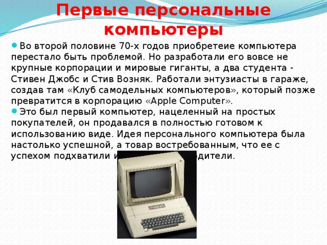 Первые персональные компьютеры Во второй половине 70-х годов приобретеие компьютера перестало быть проблемой. Но разработали его вовсе не крупные корпорации и мировые гиганты, а два студента - Стивен Джобс и Стив Возняк. Работали энтузиасты в гараже, создав там «Клуб самодельных компьютеров», который позже превратится в корпорацию « Apple Computer».  Это был первый компьютер, нацеленный на простых покупателей, он продавался в полностью готовом к использованию виде. Идея персонального компьютера была настолько успешной, а товар востребованным, что ее с успехом подхватили и другие производители.  