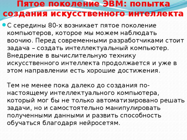 Пятое поколение ЭВМ: попытка создания искусственного интеллекта    С середины 80-х возникает пятое поколение компьютеров, которое мы можем наблюдать воочию. Перед современными разработчиками стоит задача – создать интеллектуальный компьютер. Внедрение в вычислительную технику искусственного интеллекта продолжается и уже в этом направлении есть хорошие достижения.    Тем не менее пока далеко до создания по-настоящему интеллектуального компьютера, который мог бы не только автоматизировано решать задачи, но и самостоятельно манипулировать полученными данными и развить способность обучаться благодаря нейросетям.  