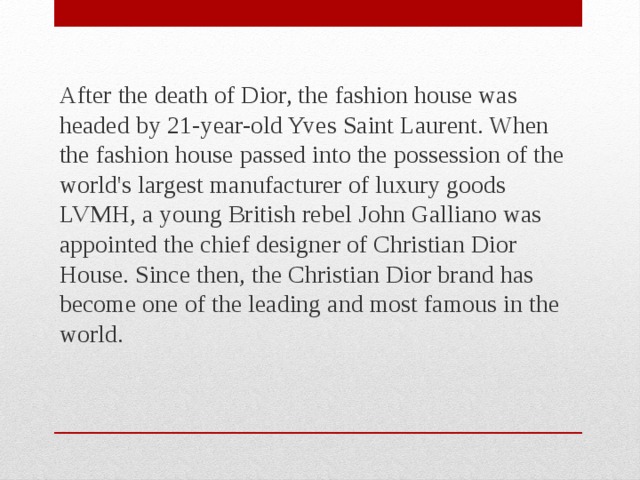 After the death of Dior, the fashion house was headed by 21-year-old Yves Saint Laurent. When the fashion house passed into the possession of the world's largest manufacturer of luxury goods LVMH, a young British rebel John Galliano was appointed the chief designer of Christian Dior House. Since then, the Christian Dior brand has become one of the leading and most famous in the world. 