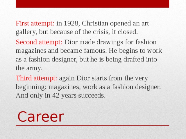 First attempt: in 1928, Christian opened an art gallery, but because of the crisis, it closed. Second attempt: Dior made drawings for fashion magazines and became famous. He begins to work as a fashion designer, but he is being drafted into the army. Third attempt: again Dior starts from the very beginning: magazines, work as a fashion designer. And only in 42 years succeeds. Career 