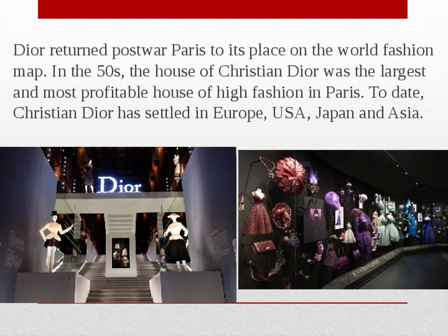 Dior returned postwar Paris to its place on the world fashion map. In the 50s, the house of Christian Dior was the largest and most profitable house of high fashion in Paris. To date, Christian Dior has settled in Europe, USA, Japan and Asia. 