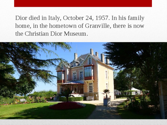 Dior died in Italy, October 24, 1957. In his family home, in the hometown of Granville, there is now the Christian Dior Museum. 