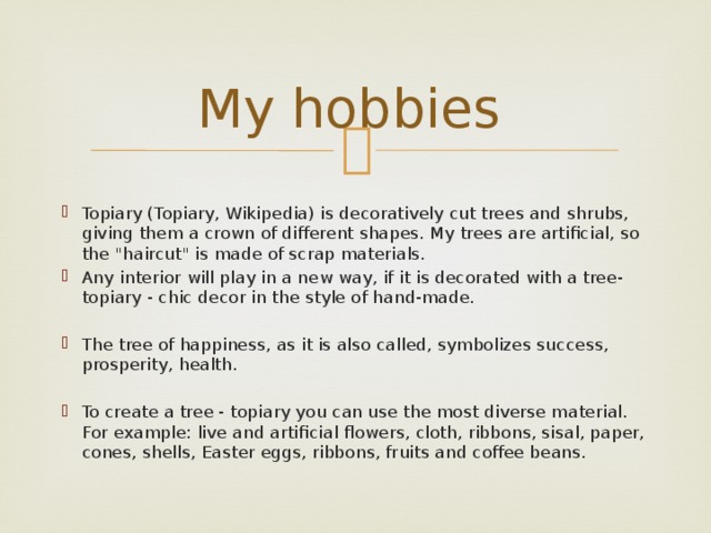 My hobbies   Topiary (Topiary, Wikipedia) is decoratively cut trees and shrubs, giving them a crown of different shapes. My trees are artificial, so the 