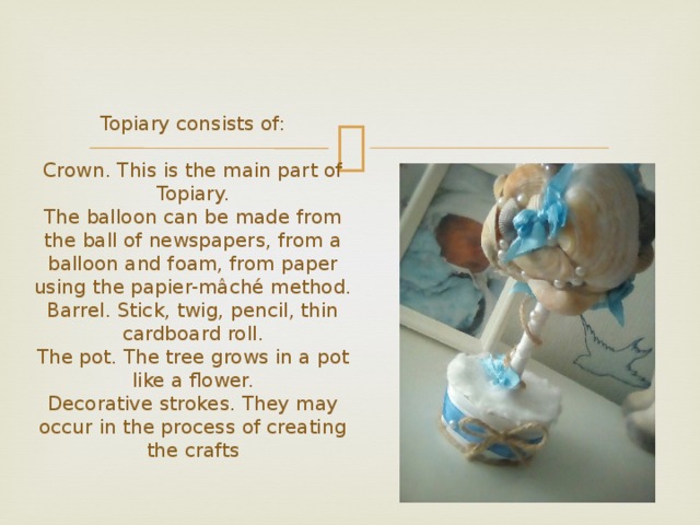  Topiary consists of:   Crown. This is the main part of Topiary.  The balloon can be made from the ball of newspapers, from a balloon and foam, from paper using the papier-mâché method.  Barrel. Stick, twig, pencil, thin cardboard roll.  The pot. The tree grows in a pot like a flower.  Decorative strokes. They may occur in the process of creating the crafts 