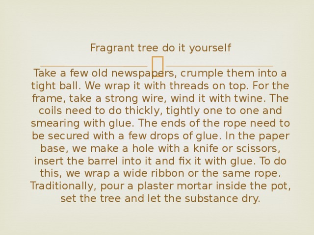  Fragrant tree do it yourself   Take a few old newspapers, crumple them into a tight ball. We wrap it with threads on top. For the frame, take a strong wire, wind it with twine. The coils need to do thickly, tightly one to one and smearing with glue. The ends of the rope need to be secured with a few drops of glue. In the paper base, we make a hole with a knife or scissors, insert the barrel into it and fix it with glue. To do this, we wrap a wide ribbon or the same rope. Traditionally, pour a plaster mortar inside the pot, set the tree and let the substance dry. 