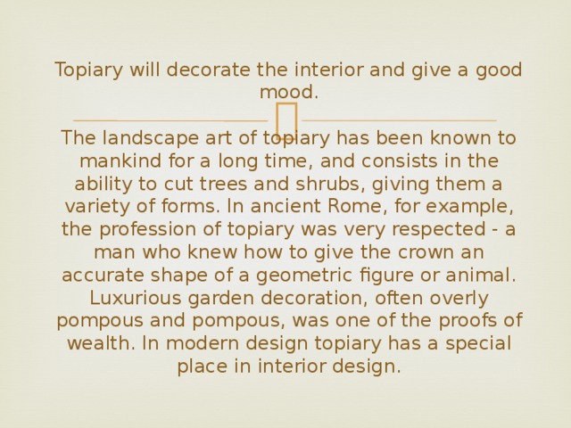  Topiary will decorate the interior and give a good mood.   The landscape art of topiary has been known to mankind for a long time, and consists in the ability to cut trees and shrubs, giving them a variety of forms. In ancient Rome, for example, the profession of topiary was very respected - a man who knew how to give the crown an accurate shape of a geometric figure or animal. Luxurious garden decoration, often overly pompous and pompous, was one of the proofs of wealth. In modern design topiary has a special place in interior design. 