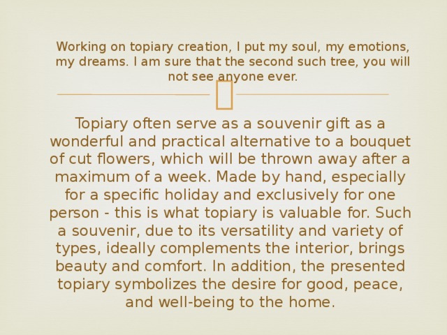  Working on topiary creation, I put my soul, my emotions, my dreams. I am sure that the second such tree, you will not see anyone ever. Topiary often serve as a souvenir gift as a wonderful and practical alternative to a bouquet of cut flowers, which will be thrown away after a maximum of a week. Made by hand, especially for a specific holiday and exclusively for one person - this is what topiary is valuable for. Such a souvenir, due to its versatility and variety of types, ideally complements the interior, brings beauty and comfort. In addition, the presented topiary symbolizes the desire for good, peace, and well-being to the home. 