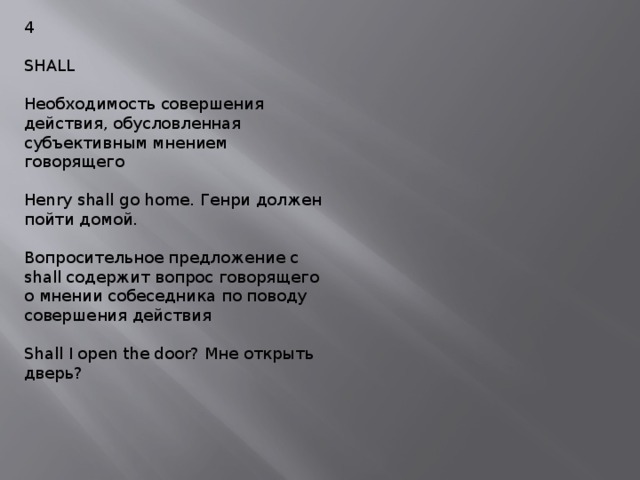 4 SHALL Необходимость совершения действия, обусловленная субъективным мнением говорящего Henry shall go home. Генри должен пойти домой. Вопросительное предложение с shall содержит вопрос говорящего о мнении собеседника по поводу совершения действия Shall I open the door? Мне открыть дверь? 