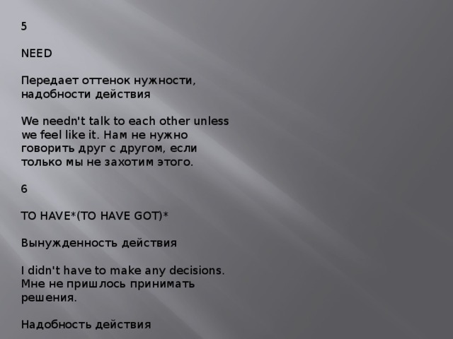 5 NEED Передает оттенок нужности, надобности действия We needn't talk to each other unless we feel like it. Нам не нужно говорить друг с другом, если только мы не захотим этого. 6 TO HAVE*(TO HAVE GOT)* Вынужденность действия I didn't have to make any decisions. Мне не пришлось принимать решения. Надобность действия I have to know it. Мне надо это знать. 