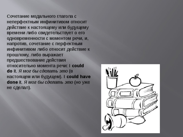 Сочетание  модального глагола  с неперфектным инфинитивом относит действие к настоящему или будущему времени либо свидетельствует о его одновременности с моментом речи, и, напротив, сочетание с перфектным инфинитивом либо относит действие к прошлому, либо выражает предшествование действия относительно момента речи: I  could do  it.  Я мог бы сделать это  (в настоящем или будущем). I  could have done  it.  Я мог бы сделать это  (но уже не сделал).    