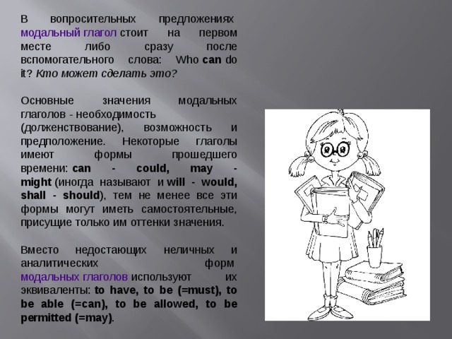 В вопросительных предложениях  модальный глагол  стоит на первом месте либо сразу после вспомогательного слова: Who  can  do it?  Кто может сделать это?  Основные значения модальных глаголов  -  необходимость (долженствование), возможность и предположение. Некоторые глаголы имеют формы прошедшего времени:  can - could, may - might  (иногда называют и  will - would, shall - should ), тем не менее все эти формы могут иметь самостоятельные, присущие только им оттенки значения.  Вместо недостающих неличных и аналитических форм  модальных глаголов  используют их эквиваленты:  to have, to be (=must), to be able (=can), to be allowed, to be permitted (=may) . 