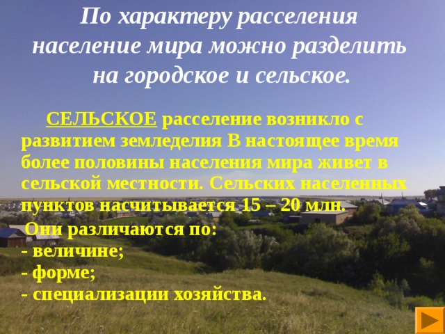   По характеру расселения  население мира можно разделить  на городское и сельское.      СЕЛЬСКОЕ расселение возникло с развитием земледелия В настоящее время более половины населения мира живет в сельской местности. Сельских населенных пунктов насчитывается 15 – 20 млн.  Они различаются по:  - величине;  - форме;  - специализации хозяйства.    