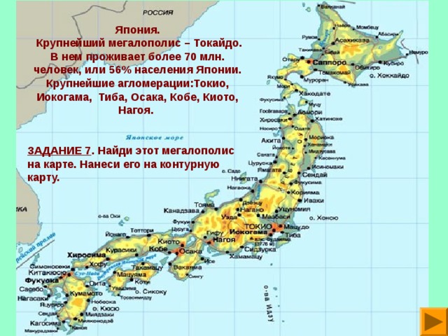 Япония.  Крупнейший мегалополис – Токайдо. В нем проживает более 70 млн. человек, или 56% населения Японии. Крупнейшие агломерации:Токио, Иокогама, Тиба, Осака, Кобе, Киото, Нагоя.  ЗАДАНИЕ 7 . Найди этот мегалополис на карте. Нанеси его на контурную карту.  