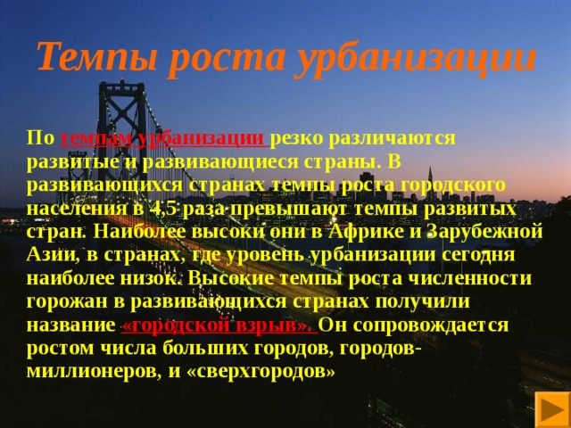 Темпы роста урбанизации       По темпам урбанизации резко различаются развитые и развивающиеся страны. В развивающихся странах темпы роста городского населения в 4,5 раза превышают темпы развитых стран. Наиболее высоки они в Африке и Зарубежной Азии, в странах, где уровень урбанизации сегодня наиболее низок. Высокие темпы роста численности горожан в развивающихся странах получили название «городской взрыв». Он сопровождается ростом числа больших городов, городов-миллионеров, и «сверхгородов » 