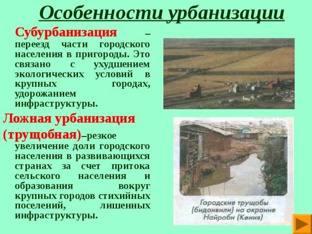  Особенности урбанизации   Субурбанизация  – переезд части городского населения в пригороды. Это связано с ухудшением экологических условий в крупных городах, удорожанием инфраструктуры. Ложная урбанизация (трущобная) –резкое увеличение доли городского населения в развивающихся странах за счет притока сельского населения и образования вокруг крупных городов стихийных поселений,  лишенных инфраструктуры. 