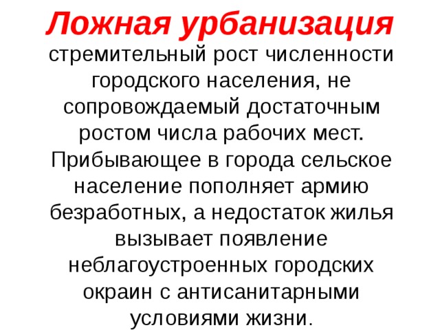 Ложная урбанизация стремительный рост численности городского населения, не сопровождаемый достаточным ростом числа рабочих мест. Прибывающее в города сельское население пополняет армию безработных, а недостаток жилья вызывает появление неблагоустроенных городских окраин с антисанитарными условиями жизни . 