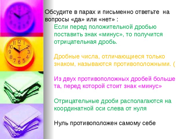 Обсудите в парах и письменно ответьте на вопросы «да» или «нет» : Если перед положительной дробью поставить знак «минус», то получится отрицательная дробь. Дробные числа, отличающиеся только знаком, называются противоположными. ( Из двух противоположных дробей больше та, перед которой стоит знак «минус» Отрицательные дроби располагаются на координатной оси слева от нуля Нуль противоположен самому себе 