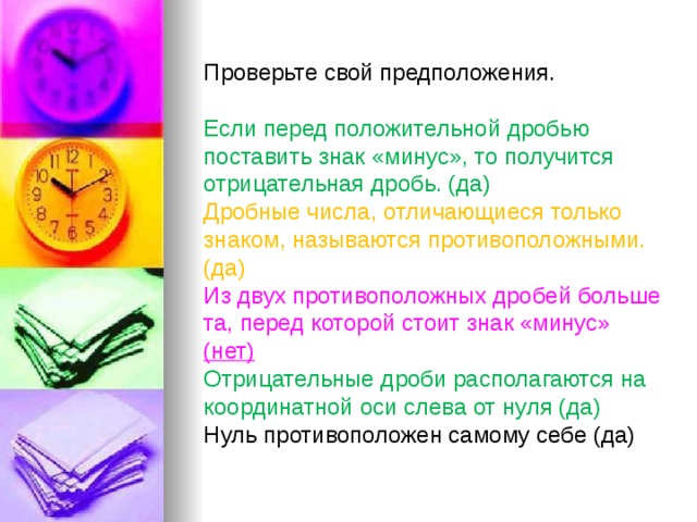 Проверьте свой предположения. Если перед положительной дробью поставить знак «минус», то получится отрицательная дробь. (да) Дробные числа, отличающиеся только знаком, называются противоположными. (да) Из двух противоположных дробей больше та, перед которой стоит знак «минус» (нет) Отрицательные дроби располагаются на координатной оси слева от нуля (да) Нуль противоположен самому себе (да) 