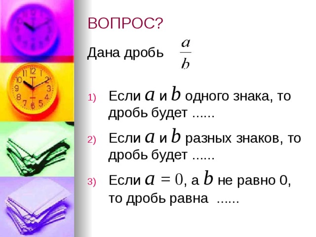 ВОПРОС? Дана дробь Если а и b  одного знака, то дробь будет ...... Если а и b  разных знаков, то дробь будет ...... Если а  = 0 , а b  не равно 0, то дробь равна  ......  