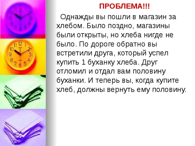 ПРОБЛЕМА!!! Однажды вы пошли в магазин за хлебом. Было поздно, магазины были открыты, но хлеба нигде не было. По дороге обратно вы встретили друга, который успел купить 1 буханку хлеба. Друг отломил и отдал вам половину буханки. И теперь вы, когда купите хлеб, должны вернуть ему половину. 