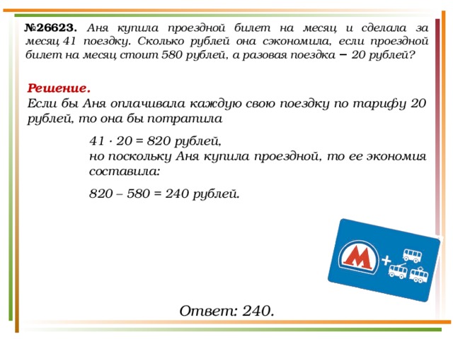 № 26623.  Аня купила проездной билет на месяц и сделала за месяц 41 поездку. Сколько рублей она сэкономила, если проездной билет на месяц стоит 580 рублей, а разовая поездка  − 20 рублей? Решение. Если бы Аня оплачивала каждую свою поездку по тарифу 20 рублей, то она бы потратила 41 ∙ 20 = 820 рублей, но поскольку Аня купила проездной, то ее экономия составила: 820 – 580 = 240 рублей. Ответ: 240. 