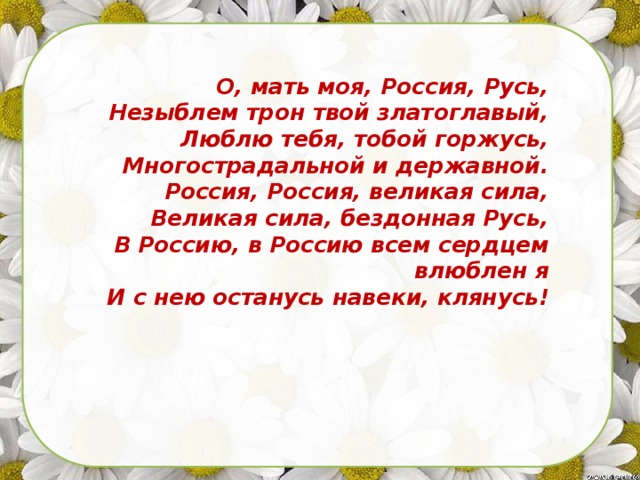 О, мать моя, Россия, Русь,            Незыблем трон твой златоглавый,            Люблю тебя, тобой горжусь,            Многострадальной и державной.            Россия, Россия, великая сила,            Великая сила, бездонная Русь,            В Россию, в Россию всем сердцем влюблен я            И с нею останусь навеки, клянусь!                                             