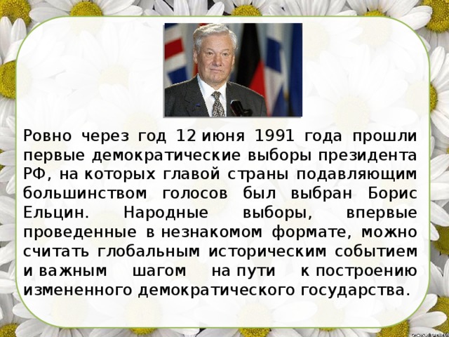 Ровно через год 12 июня 1991 года прошли первые демократические выборы президента РФ, на которых главой страны подавляющим большинством голосов был выбран Борис Ельцин. Народные выборы, впервые проведенные в незнакомом формате, можно считать глобальным историческим событием и важным шагом на пути к построению измененного демократического государства. 