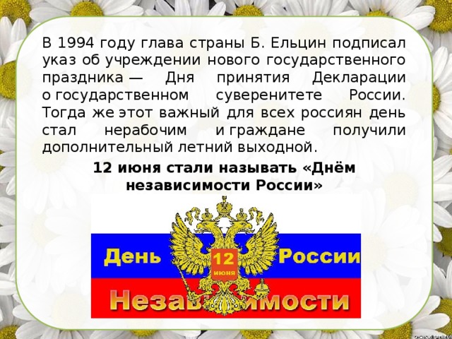 В 1994 году глава страны Б. Ельцин подписал указ об учреждении нового государственного праздника — Дня принятия Декларации о государственном суверенитете России. Тогда же этот важный для всех россиян день стал нерабочим и граждане получили дополнительный летний выходной. 12 июня стали называть «Днём независимости России» 