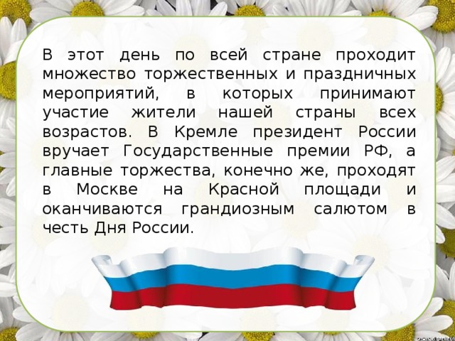 В этот день по всей стране проходит множество торжественных и праздничных мероприятий, в которых принимают участие жители нашей страны всех возрастов. В Кремле президент России вручает Государственные премии РФ, а главные торжества, конечно же, проходят в Москве на Красной площади и оканчиваются грандиозным салютом в честь Дня России. 