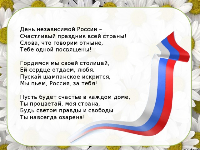 День независимой России –  Счастливый праздник всей страны!  Слова, что говорим отныне,  Тебе одной посвящены!    Гордимся мы своей столицей,  Ей сердце отдаем, любя.  Пускай шампанское искрится,  Мы пьем, Россия, за тебя!   Пусть будет счастье в каждом доме,  Ты процветай, моя страна,  Будь светом правды и свободы  Ты навсегда озарена! 