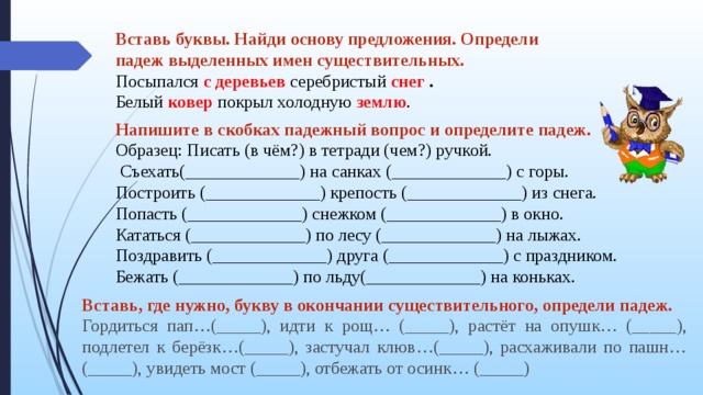 Вставь буквы подчеркни грамматическую основу предложения. Напишите в скобках падежный вопрос и определите падеж. Вставь буквы определи падежи имен существительных. Определите падеж выделенных имён существительных. Найди в предложениях падежи.