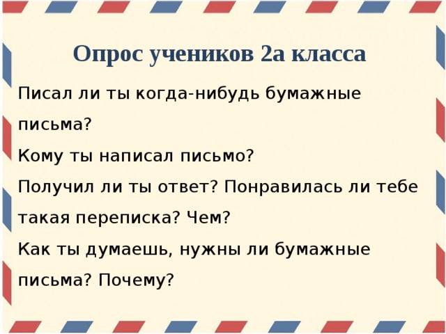 Опрос учеников 2а класса Писал ли ты когда-нибудь бумажные письма? Кому ты написал письмо? Получил ли ты ответ? Понравилась ли тебе такая переписка? Чем? Как ты думаешь, нужны ли бумажные письма? Почему?