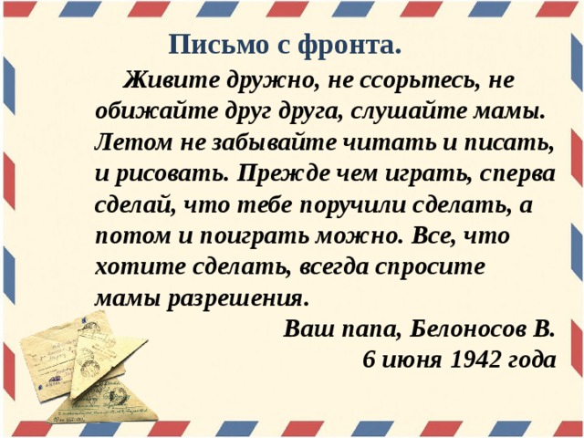 Письмо с фронта.  Живите дружно, не ссорьтесь, не обижайте друг друга, слушайте мамы. Летом не забывайте читать и писать, и рисовать. Прежде чем играть, сперва сделай, что тебе поручили сделать, а потом и поиграть можно. Все, что хотите сделать, всегда спросите мамы разрешения. Ваш папа, Белоносов В. 6 июня 1942 года